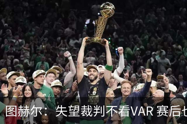 图赫尔：失望裁判不看VAR 赛后也不该与安帅谈笑