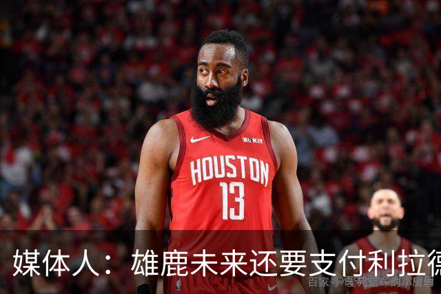 媒体人：雄鹿未来还要支付利拉德的薪水 所以多几个首轮才划算