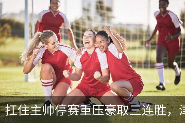 扛住主帅停赛重压豪取三连胜，津门虎首次跳出降级区