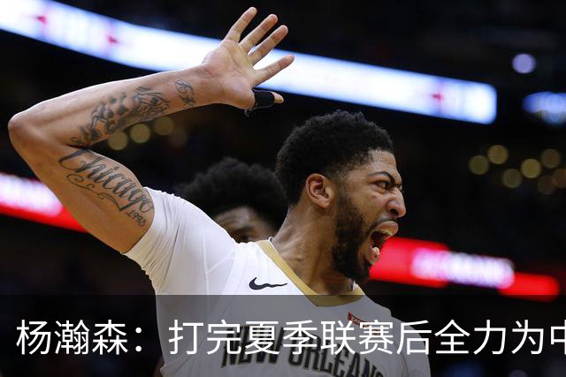 杨瀚森：打完夏季联赛后全力为中国男篮争光