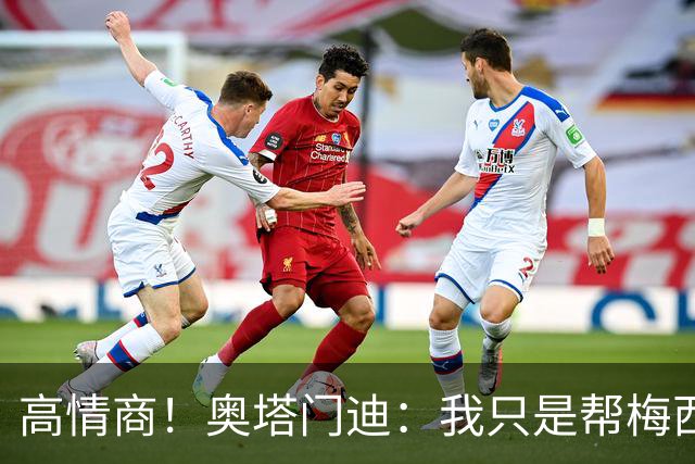 高情商！奥塔门迪：我只是帮梅西保管袖标，在场的他才是队长