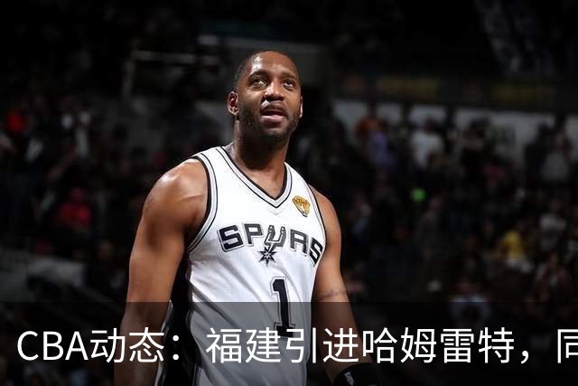 CBA动态：福建引进哈姆雷特，同曦大规模清洗，江苏19岁中锋签约西甲！