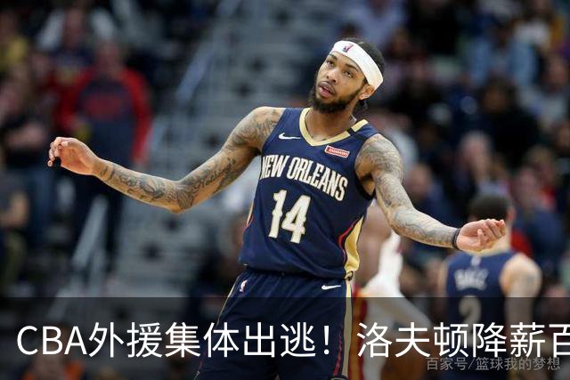 CBA外援集体出逃！洛夫顿降薪百万美元也要走，国内联赛被嫌弃